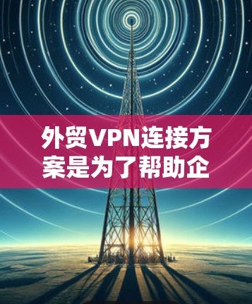 外贸VPN连接方案是为了帮助企业实现跨国团队协作、加密通信和数据安全的重要工具。以下是一个典型的外贸VPN连接方案
